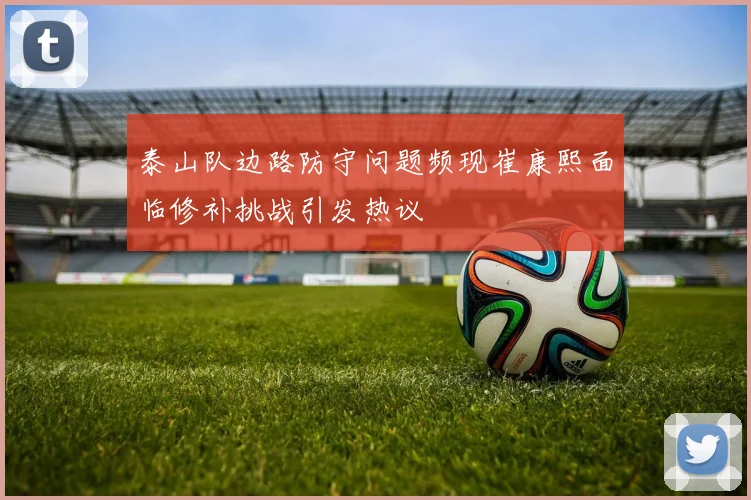 泰山队边路防守问题频现崔康熙面临修补挑战引发热议