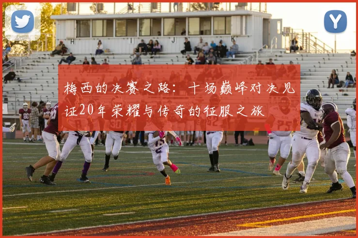 梅西的决赛之路：十场巅峰对决见证20年荣耀与传奇的征服之旅