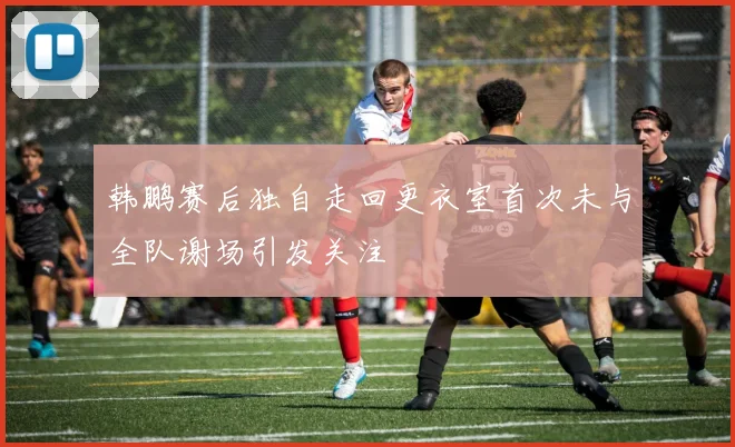 韩鹏赛后独自走回更衣室首次未与全队谢场引发关注