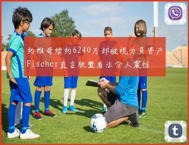 约维奇续约6240万却被视为负资产Fischer直言联盟看法令人震惊