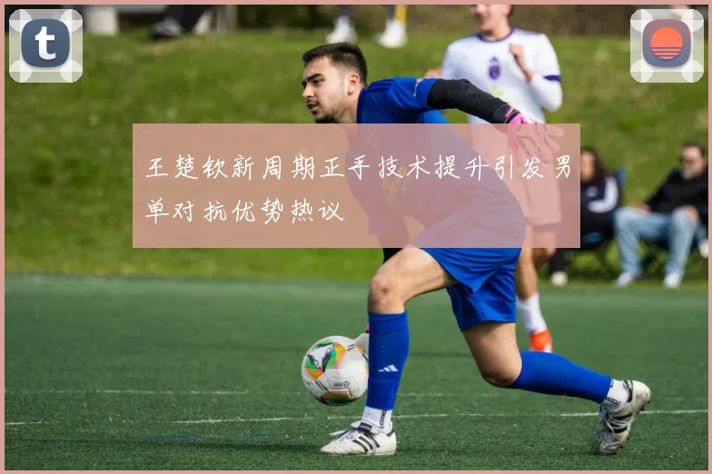王楚钦新周期正手技术提升引发男单对抗优势热议