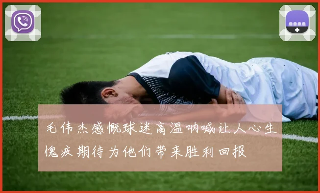 毛伟杰感慨球迷高温呐喊让人心生愧疚期待为他们带来胜利回报